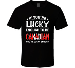 If You're Lucky Enough To Be Canadian You're Lucky Enough T 