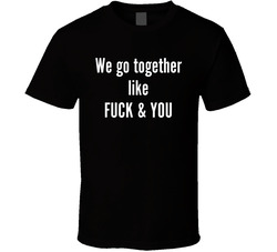 We Go Together Like Fuck And You T Shirt We Go Together Like Fuck And You T Shirt