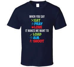 When You Say Eat Pray Love It Makes Me Want To Load Aim Shoot T Shirt
