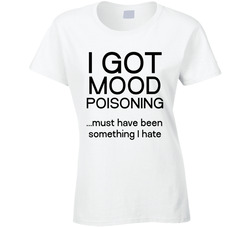 I Got Mood Poisoning... Must Have Been Something I Hate Ladies T Shirt I Got Mood Poisoning... Must Have Been Something I Hate Ladies T Shirt