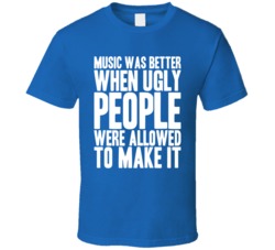 Music Was Better When Ugly People Were Allowed To Make It T Shirt