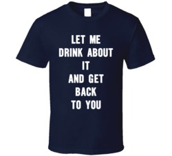 Let Me Drink About It And Get Back To You T Shirt