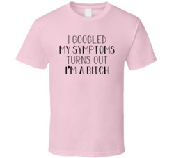 I Googled My Symptoms Turns Out I'm A Bitch T Shirt I Googled My Symptoms Turns Out I'm A Bitch T Shirt