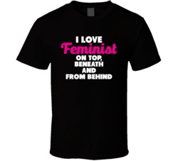 I Love Feminist On Top Beneath And From Behind Offensive Bro T Shirt