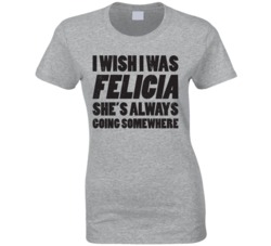 I Wish I Was Felicia She's Always Going Somewhere Funny T Shirt
