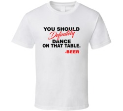 Beer You Should Definitely Dance On That Table Favorite Alcohol T Shir