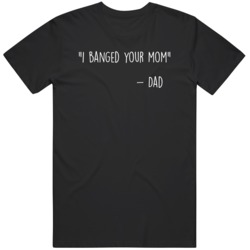 I Banged Your Mom Quote Dad  T Shirt