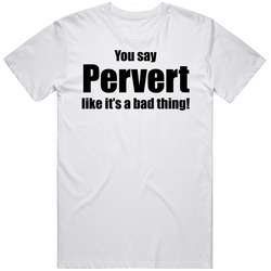 You Say Pervert Like It's A Bad Thing Funny Unisex White T Shirt You Say Pervert Like It's A Bad Thing Funny Unisex White T Shirt