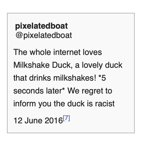pixelatedboat
@pixelatedboat

The whole internet loves
Milkshake Duck, a lovely duck
that drinks milkshakes! *5
seconds later* We regret to
inform you the duck is racist
12 June 2016