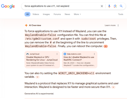 A Google search screenshot. The query is "force applications to use x11, not wayland". The top answer is an "AI Overview" generated automatically by Google, which reads:

To force applications to use X11 instead of Wayland, you can use the `WaylandEnable=false` configuration file. You can find this file at `/etc/gdm3/custom.conf` and open it with `sudo/root` privileges. Then, you can remove the `#` at the beginning of the line to uncomment `WaylandEnable=false`. Finally, you can reboot the computer.

<JumpCloud website snippet> <RealVNC website snippet> (presumably these are sources the AI used)

You can also try setting the `WINIT_UNIX_BACKEND=x11` environment variable.

Wayland is a protocol that replaces X11 to manage graphical systems and user interaction. Wayland is designed to be faster and more secure than X11.